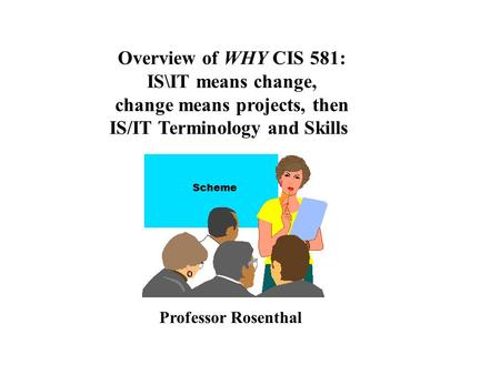 Overview of WHY CIS 581: IS\IT means change, change means projects, then IS/IT Terminology and Skills Professor Rosenthal Scheme.