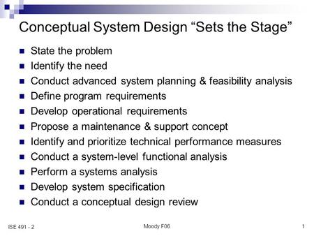 Moody F061 ISE 491 - 2 Conceptual System Design “Sets the Stage” State the problem Identify the need Conduct advanced system planning & feasibility analysis.