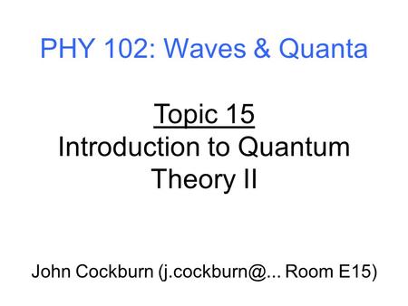 PHY 102: Waves & Quanta Topic 15 Introduction to Quantum Theory II John Cockburn Room E15)