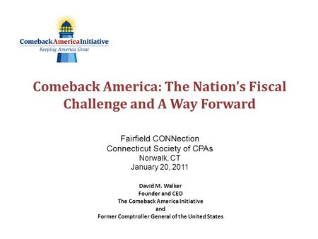 Comeback America: The Nation’s Fiscal Challenge and A Way Forward Fairfield CONNection Connecticut Society of CPAs Norwalk, CT January 20, 2011 David M.