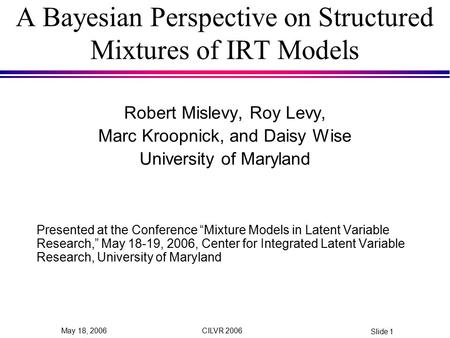 CILVR 2006 Slide 1 May 18, 2006 A Bayesian Perspective on Structured Mixtures of IRT Models Robert Mislevy, Roy Levy, Marc Kroopnick, and Daisy Wise University.