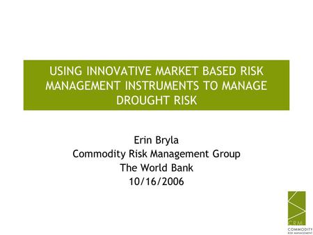 USING INNOVATIVE MARKET BASED RISK MANAGEMENT INSTRUMENTS TO MANAGE DROUGHT RISK Erin Bryla Commodity Risk Management Group The World Bank 10/16/2006.