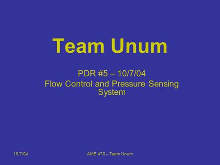 10/7/04AME 470 – Team Unum Team Unum PDR #5 – 10/7/04 Flow Control and Pressure Sensing System.