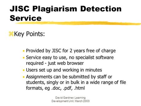 David Gardner, Learning Development Unit, March 2003 JISC Plagiarism Detection Service zKey Points:  Provided by JISC for 2 years free of charge  Service.