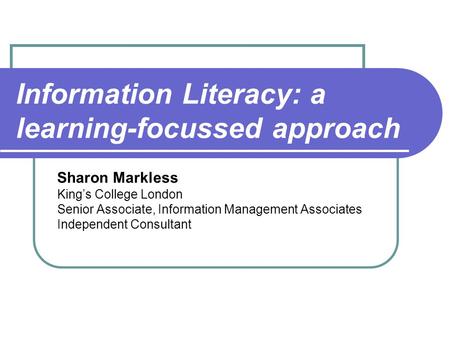 Information Literacy: a learning-focussed approach Sharon Markless King’s College London Senior Associate, Information Management Associates Independent.
