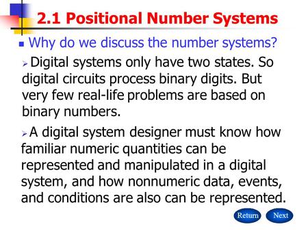 2.1 Positional Number Systems ReturnNext Why do we discuss the number systems?  Digital systems only have two states. So digital circuits process binary.