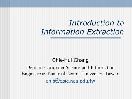 Introduction to Information Extraction Chia-Hui Chang Dept. of Computer Science and Information Engineering, National Central University, Taiwan