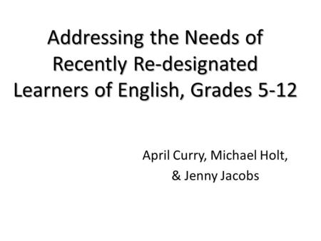 Addressing the Needs of Recently Re-designated Learners of English, Grades 5-12 April Curry, Michael Holt, & Jenny Jacobs.