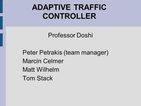 ADAPTIVE TRAFFIC CONTROLLER Professor Doshi Peter Petrakis (team manager) Marcin Celmer Matt Wilhelm Tom Stack.