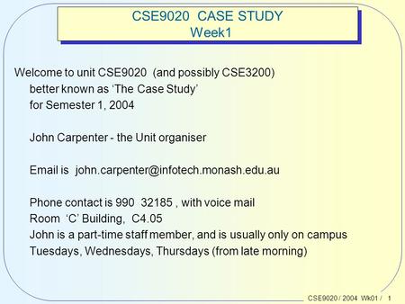 CSE9020 / 2004 Wk01 / 1 CSE9020 CASE STUDY Week1 Welcome to unit CSE9020 (and possibly CSE3200) better known as ‘The Case Study’ for Semester 1, 2004 John.