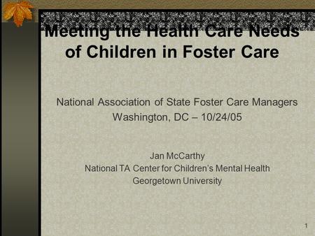 1 Meeting the Health Care Needs of Children in Foster Care National Association of State Foster Care Managers Washington, DC – 10/24/05 Jan McCarthy National.