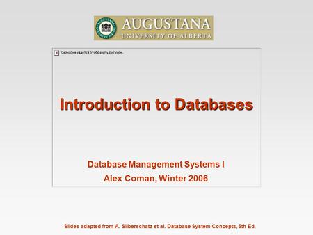Slides adapted from A. Silberschatz et al. Database System Concepts, 5th Ed. Introduction to Databases Database Management Systems I Alex Coman, Winter.