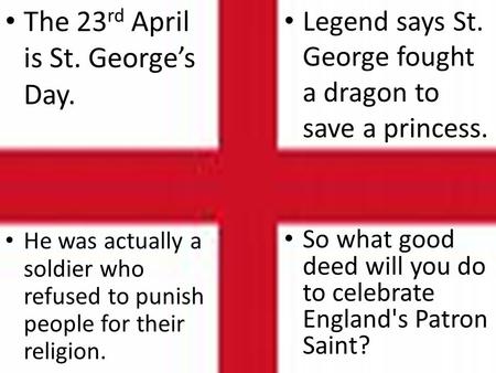 He was actually a soldier who refused to punish people for their religion. Legend says St. George fought a dragon to save a princess. The 23 rd April is.