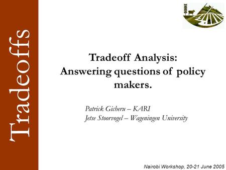Tradeoffs Nairobi Workshop, 20-21 June 2005 Tradeoff Analysis: Answering questions of policy makers. Patrick Gicheru – KARI Jetse Stoorvogel – Wageningen.