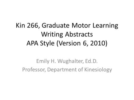 Kin 266, Graduate Motor Learning Writing Abstracts APA Style (Version 6, 2010) Emily H. Wughalter, Ed.D. Professor, Department of Kinesiology.