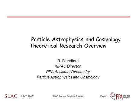 July 7, 2008SLAC Annual Program ReviewPage 1 Particle Astrophysics and Cosmology Theoretical Research Overview R. Blandford KIPAC Director, PPA Assistant.