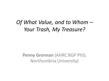 Of What Value, and to Whom – Your Trash, My Treasure? Penny Grennan (AHRC BGP PhD, Northumbria University)