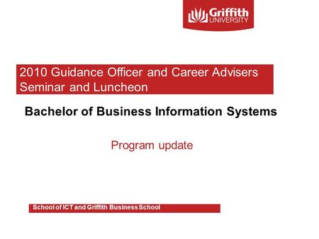 Bachelor of Business Information Systems Program update School of ICT and Griffith Business School 2010 Guidance Officer and Career Advisers Seminar and.