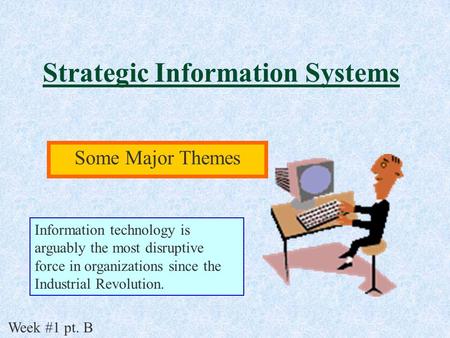 Strategic Information Systems Some Major Themes Week #1 pt. B Information technology is arguably the most disruptive force in organizations since the Industrial.