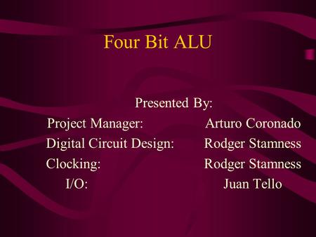 Four Bit ALU Presented By: Project Manager: Arturo Coronado Digital Circuit Design: Rodger Stamness Clocking:Rodger Stamness I/O:Juan Tello.