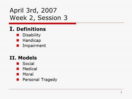 1 April 3rd, 2007 Week 2, Session 3 I. Definitions Disability Handicap Impairment II. Models Social Medical Moral Personal Tragedy.