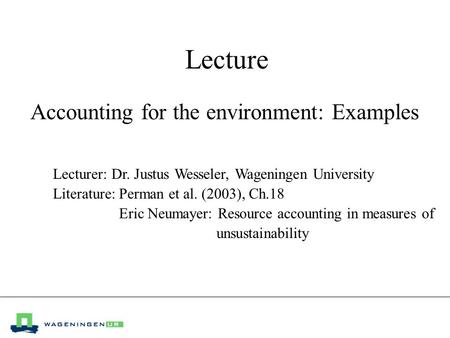Lecture Accounting for the environment: Examples Lecturer: Dr. Justus Wesseler, Wageningen University Literature:Perman et al. (2003), Ch.18 Eric Neumayer: