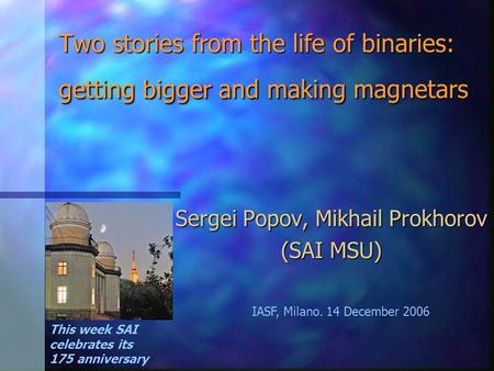 Two stories from the life of binaries: getting bigger and making magnetars Sergei Popov, Mikhail Prokhorov (SAI MSU) This week SAI celebrates its 175 anniversary.