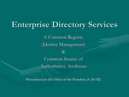 Enterprise Directory Services A Common Registry (Identity Management) & Common Source of Authoritative Attributes Presentation to the Office of the President.