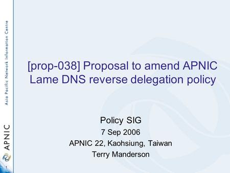 1 [prop-038] Proposal to amend APNIC Lame DNS reverse delegation policy Policy SIG 7 Sep 2006 APNIC 22, Kaohsiung, Taiwan Terry Manderson.