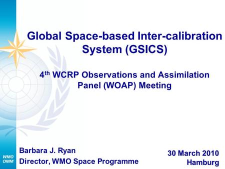 Global Space-based Inter-calibration System (GSICS) 4 th WCRP Observations and Assimilation Panel (WOAP) Meeting Barbara J. Ryan Director, WMO Space Programme.