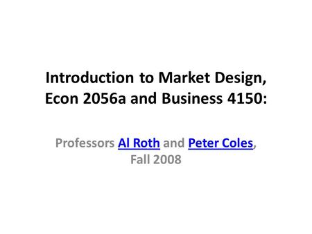 Introduction to Market Design, Econ 2056a and Business 4150: Professors Al Roth and Peter Coles, Fall 2008Al RothPeter Coles.