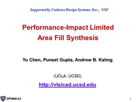DPIMM-03 1 Performance-Impact Limited Area Fill Synthesis Yu Chen, Puneet Gupta, Andrew B. Kahng (UCLA, UCSD)  Supported by Cadence.