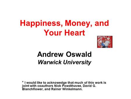 Happiness, Money, and Your Heart Andrew Oswald Warwick University * I would like to acknowedge that much of this work is joint with coauthors Nick Powdthavee,