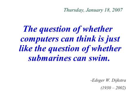 Thursday, January 18, 2007 The question of whether computers can think is just like the question of whether submarines can swim. -Edsger W. Dijkstra (1930.