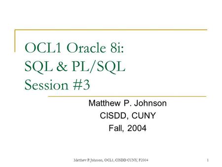 Matthew P. Johnson, OCL1, CISDD CUNY, F20041 OCL1 Oracle 8i: SQL & PL/SQL Session #3 Matthew P. Johnson CISDD, CUNY Fall, 2004.