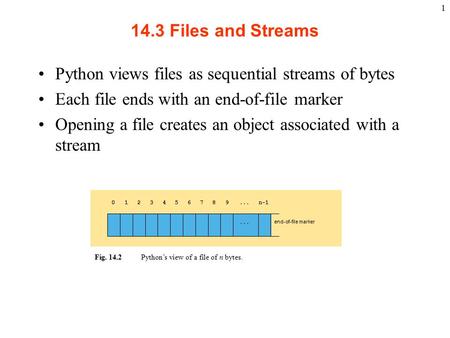 1 14.3 Files and Streams Python views files as sequential streams of bytes Each file ends with an end-of-file marker Opening a file creates an object associated.