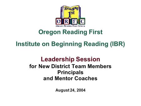 Oregon Reading First Institute on Beginning Reading (IBR) Leadership Session for New District Team Members Principals and Mentor Coaches August 24, 2004.