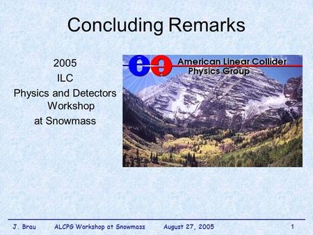 J. Brau ALCPG Workshop at Snowmass August 27, 20051 Concluding Remarks 2005 ILC Physics and Detectors Workshop at Snowmass.