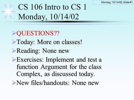 Monday, 10/14/02, Slide #1 CS 106 Intro to CS 1 Monday, 10/14/02  QUESTIONS??  Today: More on classes!  Reading: None new  Exercises: Implement and.