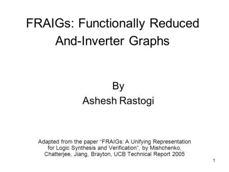 1 FRAIGs: Functionally Reduced And-Inverter Graphs Adapted from the paper “FRAIGs: A Unifying Representation for Logic Synthesis and Verification”, by.