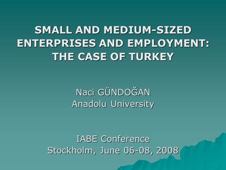 SMALL AND MEDIUM-SIZED ENTERPRISES AND EMPLOYMENT: THE CASE OF TURKEY Naci GÜNDOĞAN Anadolu University IABE Conference Stockholm, June 06-08, 2008.