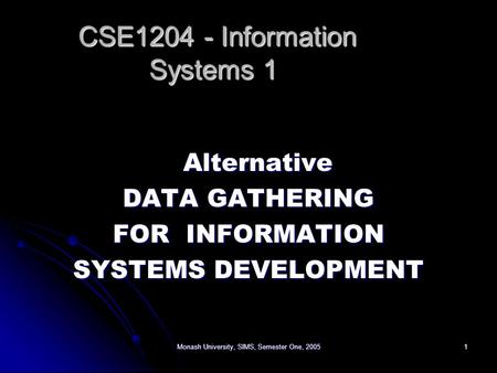 Monash University, SIMS, Semester One, 20051 Alternative DATA GATHERING FOR INFORMATION SYSTEMS DEVELOPMENT CSE1204 - Information Systems 1 CSE1204 - Information.