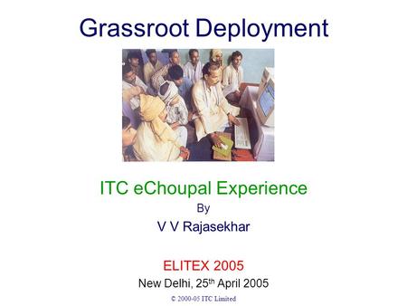 © 2000-05 ITC Limited Grassroot Deployment ITC eChoupal Experience By V V Rajasekhar ELITEX 2005 New Delhi, 25 th April 2005.