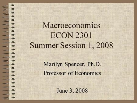 Macroeconomics ECON 2301 Summer Session 1, 2008 Marilyn Spencer, Ph.D. Professor of Economics June 3, 2008.