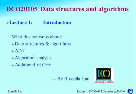 Rossella Lau Lecture 1, DCO20105, Semester A,2005-6 DCO 20105 Data structures and algorithms  Lecture 1: Introduction What this course is about:  Data.