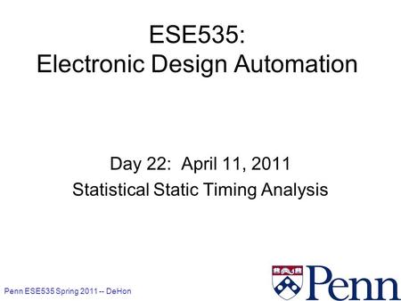 Penn ESE535 Spring 2011 -- DeHon 1 ESE535: Electronic Design Automation Day 22: April 11, 2011 Statistical Static Timing Analysis.