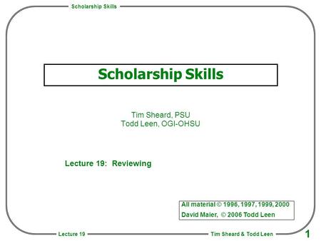 Scholarship Skills Tim Sheard & Todd Leen 1 Lecture 19 Scholarship Skills Tim Sheard, PSU Todd Leen, OGI-OHSU All material © 1996, 1997, 1999, 2000 David.