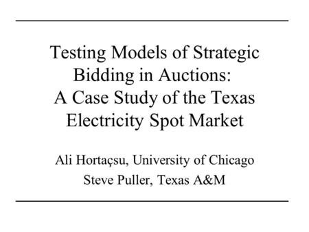 Testing Models of Strategic Bidding in Auctions: A Case Study of the Texas Electricity Spot Market Ali Hortaçsu, University of Chicago Steve Puller, Texas.