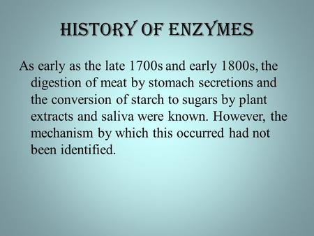HISTORY of Enzymes As early as the late 1700s and early 1800s, the digestion of meat by stomach secretions and the conversion of starch to sugars by plant.