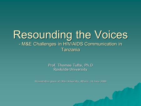 Resounding the Voices - M&E Challenges in HIV/AIDS Communication in Tanzania Prof. Thomas Tufte, Ph.D Roskilde University Presentation given at Ohio University,